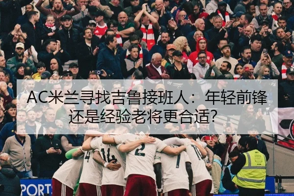 AC米兰寻找吉鲁接班人：年轻前锋还是经验老将更合适？